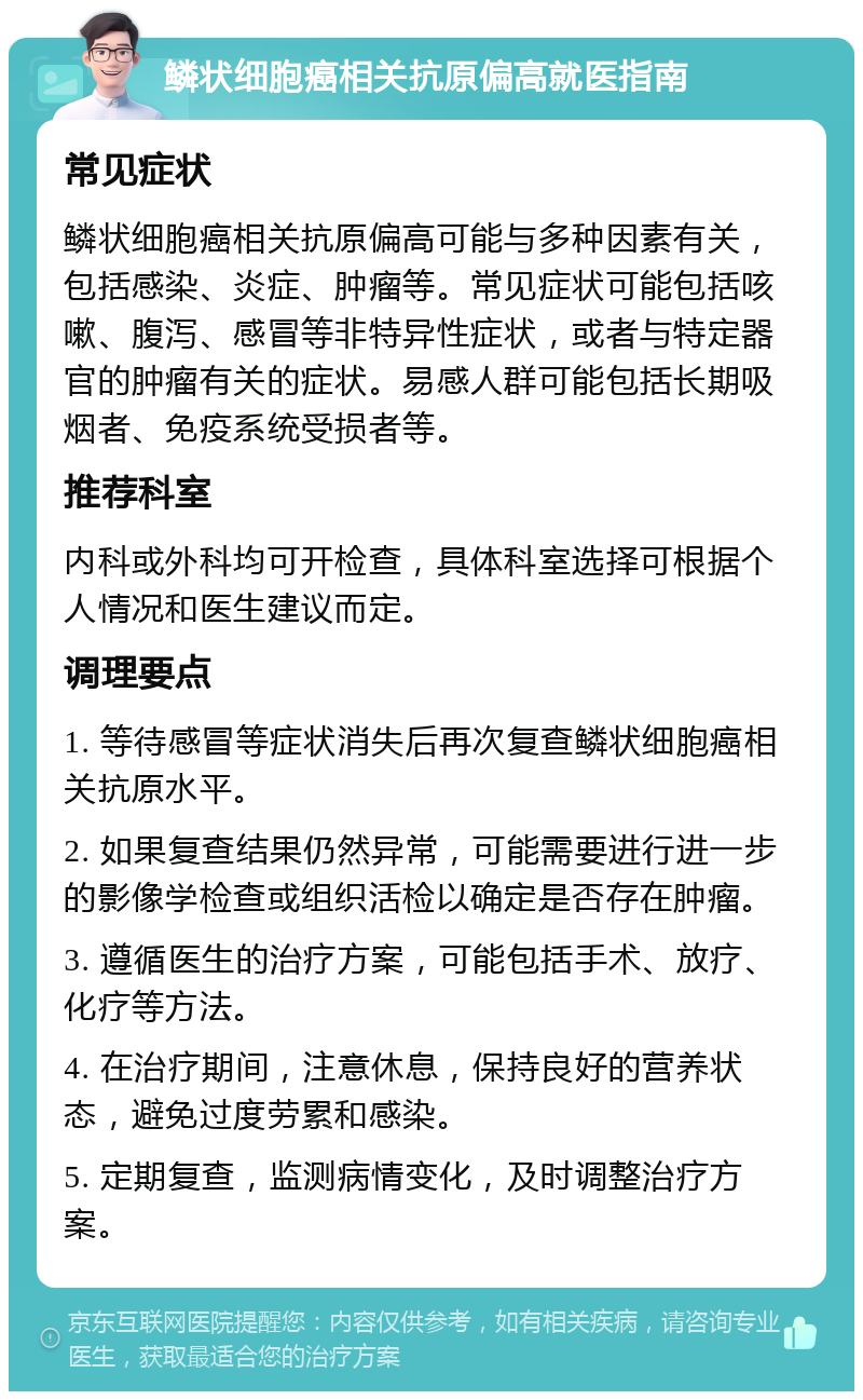 鳞状细胞癌相关抗原偏高就医指南 常见症状 鳞状细胞癌相关抗原偏高可能与多种因素有关，包括感染、炎症、肿瘤等。常见症状可能包括咳嗽、腹泻、感冒等非特异性症状，或者与特定器官的肿瘤有关的症状。易感人群可能包括长期吸烟者、免疫系统受损者等。 推荐科室 内科或外科均可开检查，具体科室选择可根据个人情况和医生建议而定。 调理要点 1. 等待感冒等症状消失后再次复查鳞状细胞癌相关抗原水平。 2. 如果复查结果仍然异常，可能需要进行进一步的影像学检查或组织活检以确定是否存在肿瘤。 3. 遵循医生的治疗方案，可能包括手术、放疗、化疗等方法。 4. 在治疗期间，注意休息，保持良好的营养状态，避免过度劳累和感染。 5. 定期复查，监测病情变化，及时调整治疗方案。