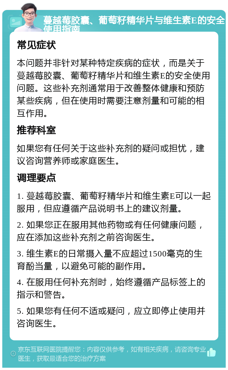 蔓越莓胶囊、葡萄籽精华片与维生素E的安全使用指南 常见症状 本问题并非针对某种特定疾病的症状，而是关于蔓越莓胶囊、葡萄籽精华片和维生素E的安全使用问题。这些补充剂通常用于改善整体健康和预防某些疾病，但在使用时需要注意剂量和可能的相互作用。 推荐科室 如果您有任何关于这些补充剂的疑问或担忧，建议咨询营养师或家庭医生。 调理要点 1. 蔓越莓胶囊、葡萄籽精华片和维生素E可以一起服用，但应遵循产品说明书上的建议剂量。 2. 如果您正在服用其他药物或有任何健康问题，应在添加这些补充剂之前咨询医生。 3. 维生素E的日常摄入量不应超过1500毫克的生育酚当量，以避免可能的副作用。 4. 在服用任何补充剂时，始终遵循产品标签上的指示和警告。 5. 如果您有任何不适或疑问，应立即停止使用并咨询医生。