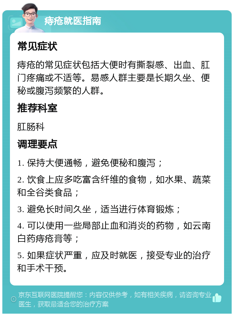 痔疮就医指南 常见症状 痔疮的常见症状包括大便时有撕裂感、出血、肛门疼痛或不适等。易感人群主要是长期久坐、便秘或腹泻频繁的人群。 推荐科室 肛肠科 调理要点 1. 保持大便通畅，避免便秘和腹泻； 2. 饮食上应多吃富含纤维的食物，如水果、蔬菜和全谷类食品； 3. 避免长时间久坐，适当进行体育锻炼； 4. 可以使用一些局部止血和消炎的药物，如云南白药痔疮膏等； 5. 如果症状严重，应及时就医，接受专业的治疗和手术干预。