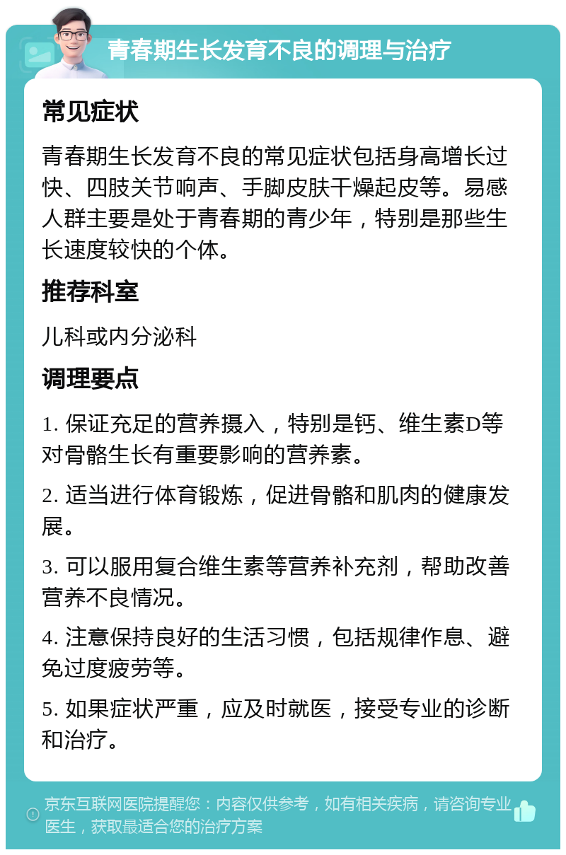 青春期生长发育不良的调理与治疗 常见症状 青春期生长发育不良的常见症状包括身高增长过快、四肢关节响声、手脚皮肤干燥起皮等。易感人群主要是处于青春期的青少年，特别是那些生长速度较快的个体。 推荐科室 儿科或内分泌科 调理要点 1. 保证充足的营养摄入，特别是钙、维生素D等对骨骼生长有重要影响的营养素。 2. 适当进行体育锻炼，促进骨骼和肌肉的健康发展。 3. 可以服用复合维生素等营养补充剂，帮助改善营养不良情况。 4. 注意保持良好的生活习惯，包括规律作息、避免过度疲劳等。 5. 如果症状严重，应及时就医，接受专业的诊断和治疗。