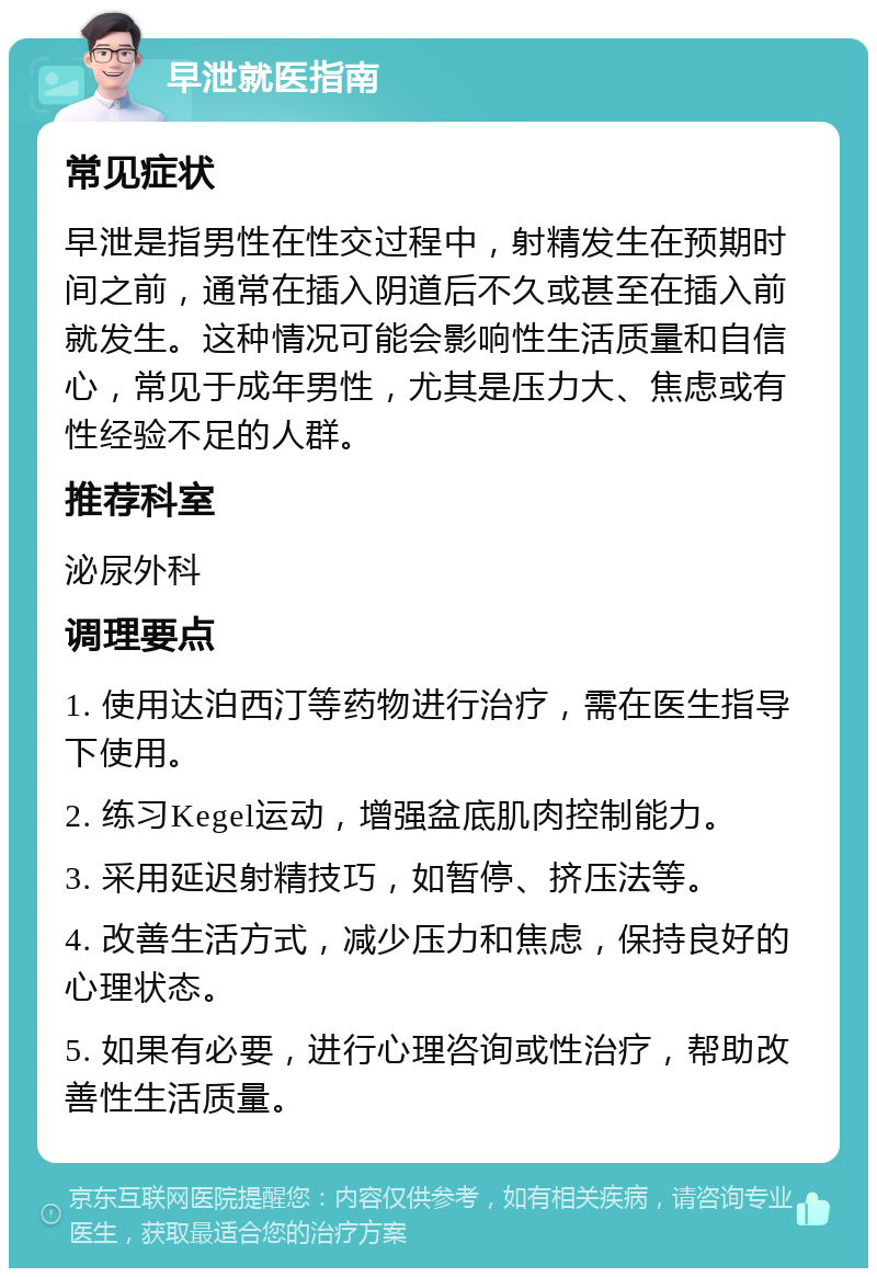 早泄就医指南 常见症状 早泄是指男性在性交过程中，射精发生在预期时间之前，通常在插入阴道后不久或甚至在插入前就发生。这种情况可能会影响性生活质量和自信心，常见于成年男性，尤其是压力大、焦虑或有性经验不足的人群。 推荐科室 泌尿外科 调理要点 1. 使用达泊西汀等药物进行治疗，需在医生指导下使用。 2. 练习Kegel运动，增强盆底肌肉控制能力。 3. 采用延迟射精技巧，如暂停、挤压法等。 4. 改善生活方式，减少压力和焦虑，保持良好的心理状态。 5. 如果有必要，进行心理咨询或性治疗，帮助改善性生活质量。