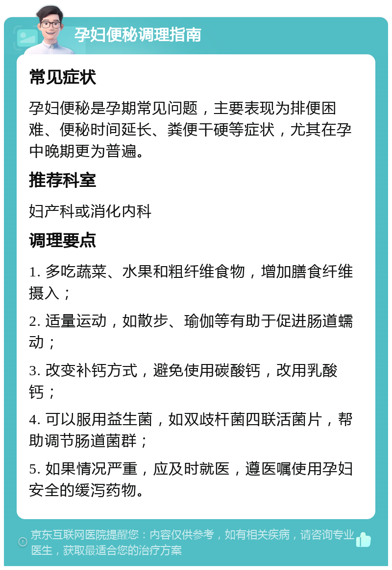 孕妇便秘调理指南 常见症状 孕妇便秘是孕期常见问题，主要表现为排便困难、便秘时间延长、粪便干硬等症状，尤其在孕中晚期更为普遍。 推荐科室 妇产科或消化内科 调理要点 1. 多吃蔬菜、水果和粗纤维食物，增加膳食纤维摄入； 2. 适量运动，如散步、瑜伽等有助于促进肠道蠕动； 3. 改变补钙方式，避免使用碳酸钙，改用乳酸钙； 4. 可以服用益生菌，如双歧杆菌四联活菌片，帮助调节肠道菌群； 5. 如果情况严重，应及时就医，遵医嘱使用孕妇安全的缓泻药物。