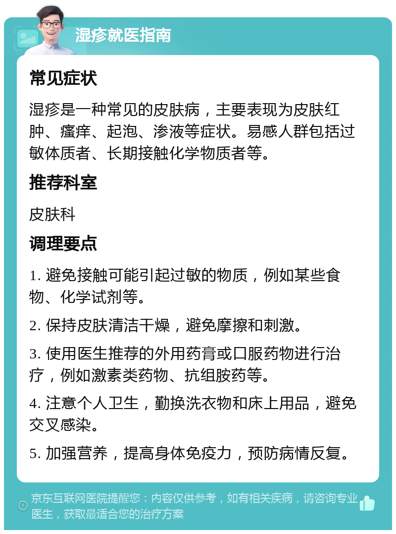 湿疹就医指南 常见症状 湿疹是一种常见的皮肤病，主要表现为皮肤红肿、瘙痒、起泡、渗液等症状。易感人群包括过敏体质者、长期接触化学物质者等。 推荐科室 皮肤科 调理要点 1. 避免接触可能引起过敏的物质，例如某些食物、化学试剂等。 2. 保持皮肤清洁干燥，避免摩擦和刺激。 3. 使用医生推荐的外用药膏或口服药物进行治疗，例如激素类药物、抗组胺药等。 4. 注意个人卫生，勤换洗衣物和床上用品，避免交叉感染。 5. 加强营养，提高身体免疫力，预防病情反复。