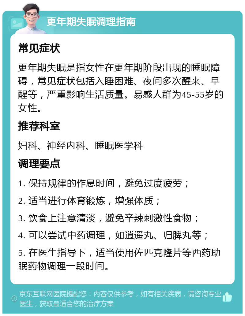 更年期失眠调理指南 常见症状 更年期失眠是指女性在更年期阶段出现的睡眠障碍，常见症状包括入睡困难、夜间多次醒来、早醒等，严重影响生活质量。易感人群为45-55岁的女性。 推荐科室 妇科、神经内科、睡眠医学科 调理要点 1. 保持规律的作息时间，避免过度疲劳； 2. 适当进行体育锻炼，增强体质； 3. 饮食上注意清淡，避免辛辣刺激性食物； 4. 可以尝试中药调理，如逍遥丸、归脾丸等； 5. 在医生指导下，适当使用佐匹克隆片等西药助眠药物调理一段时间。