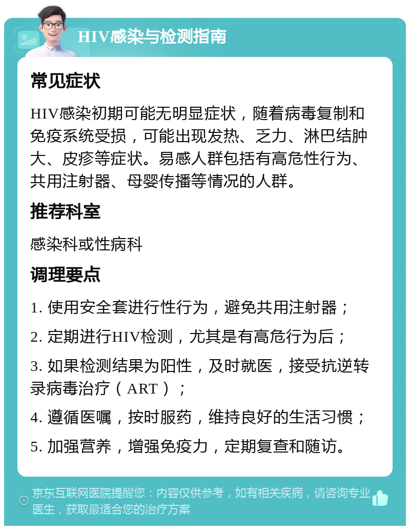 HIV感染与检测指南 常见症状 HIV感染初期可能无明显症状，随着病毒复制和免疫系统受损，可能出现发热、乏力、淋巴结肿大、皮疹等症状。易感人群包括有高危性行为、共用注射器、母婴传播等情况的人群。 推荐科室 感染科或性病科 调理要点 1. 使用安全套进行性行为，避免共用注射器； 2. 定期进行HIV检测，尤其是有高危行为后； 3. 如果检测结果为阳性，及时就医，接受抗逆转录病毒治疗（ART）； 4. 遵循医嘱，按时服药，维持良好的生活习惯； 5. 加强营养，增强免疫力，定期复查和随访。