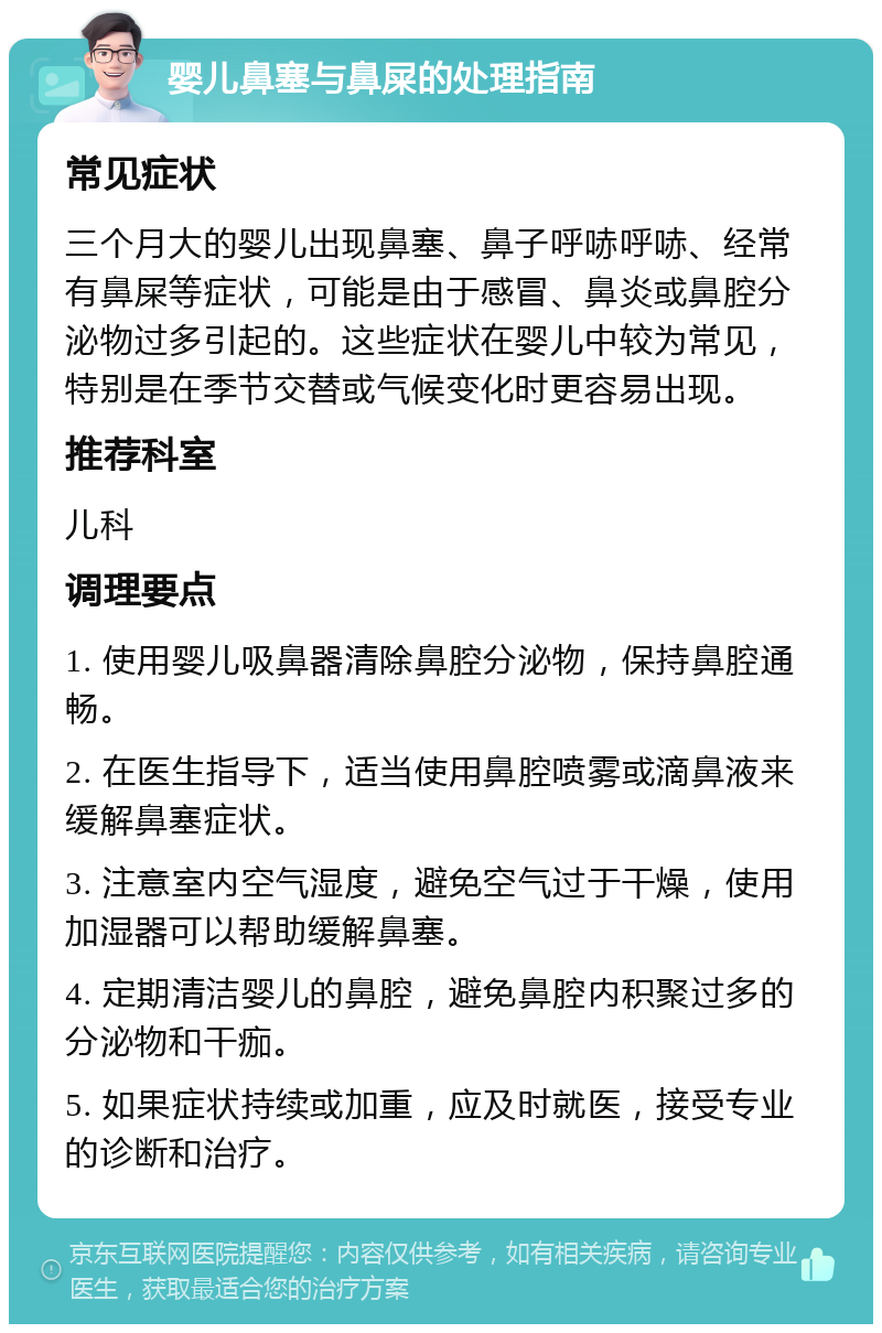 婴儿鼻塞与鼻屎的处理指南 常见症状 三个月大的婴儿出现鼻塞、鼻子呼哧呼哧、经常有鼻屎等症状，可能是由于感冒、鼻炎或鼻腔分泌物过多引起的。这些症状在婴儿中较为常见，特别是在季节交替或气候变化时更容易出现。 推荐科室 儿科 调理要点 1. 使用婴儿吸鼻器清除鼻腔分泌物，保持鼻腔通畅。 2. 在医生指导下，适当使用鼻腔喷雾或滴鼻液来缓解鼻塞症状。 3. 注意室内空气湿度，避免空气过于干燥，使用加湿器可以帮助缓解鼻塞。 4. 定期清洁婴儿的鼻腔，避免鼻腔内积聚过多的分泌物和干痂。 5. 如果症状持续或加重，应及时就医，接受专业的诊断和治疗。