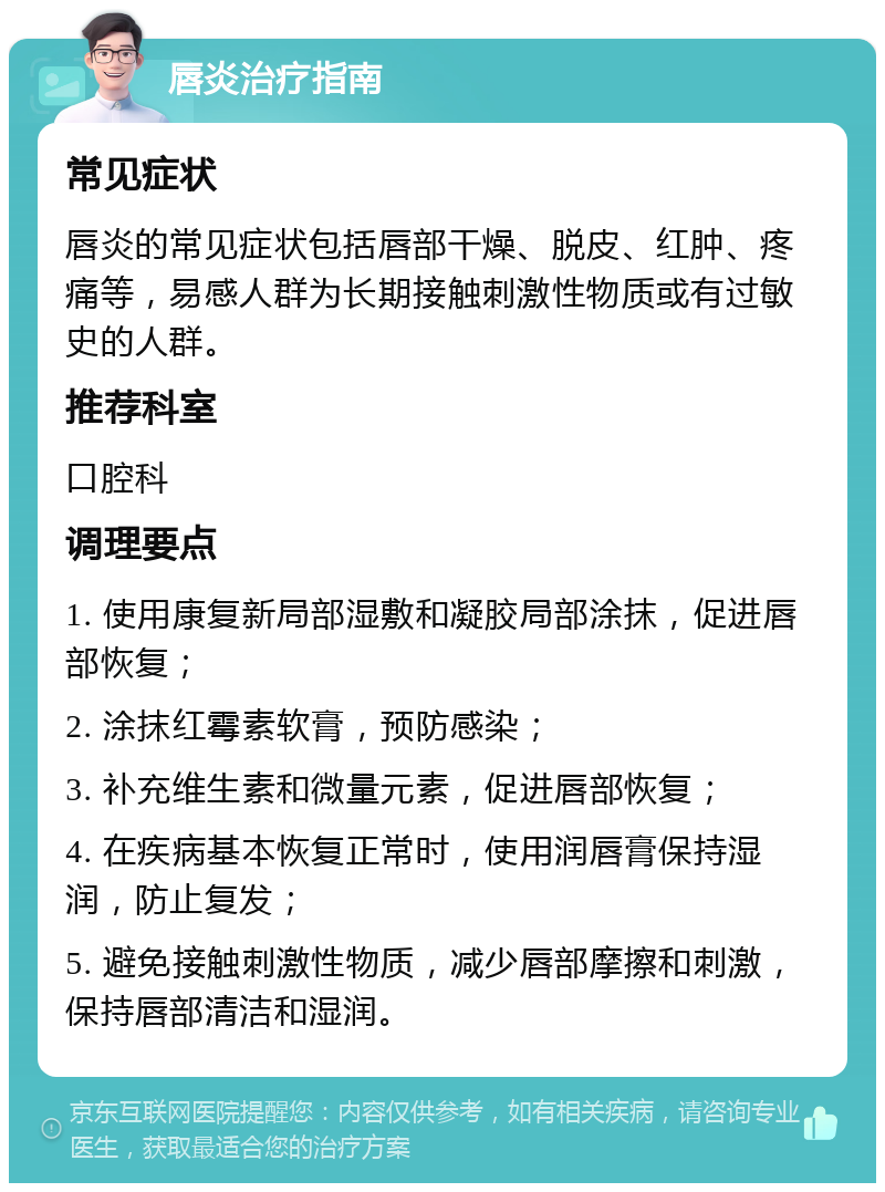 唇炎治疗指南 常见症状 唇炎的常见症状包括唇部干燥、脱皮、红肿、疼痛等，易感人群为长期接触刺激性物质或有过敏史的人群。 推荐科室 口腔科 调理要点 1. 使用康复新局部湿敷和凝胶局部涂抹，促进唇部恢复； 2. 涂抹红霉素软膏，预防感染； 3. 补充维生素和微量元素，促进唇部恢复； 4. 在疾病基本恢复正常时，使用润唇膏保持湿润，防止复发； 5. 避免接触刺激性物质，减少唇部摩擦和刺激，保持唇部清洁和湿润。