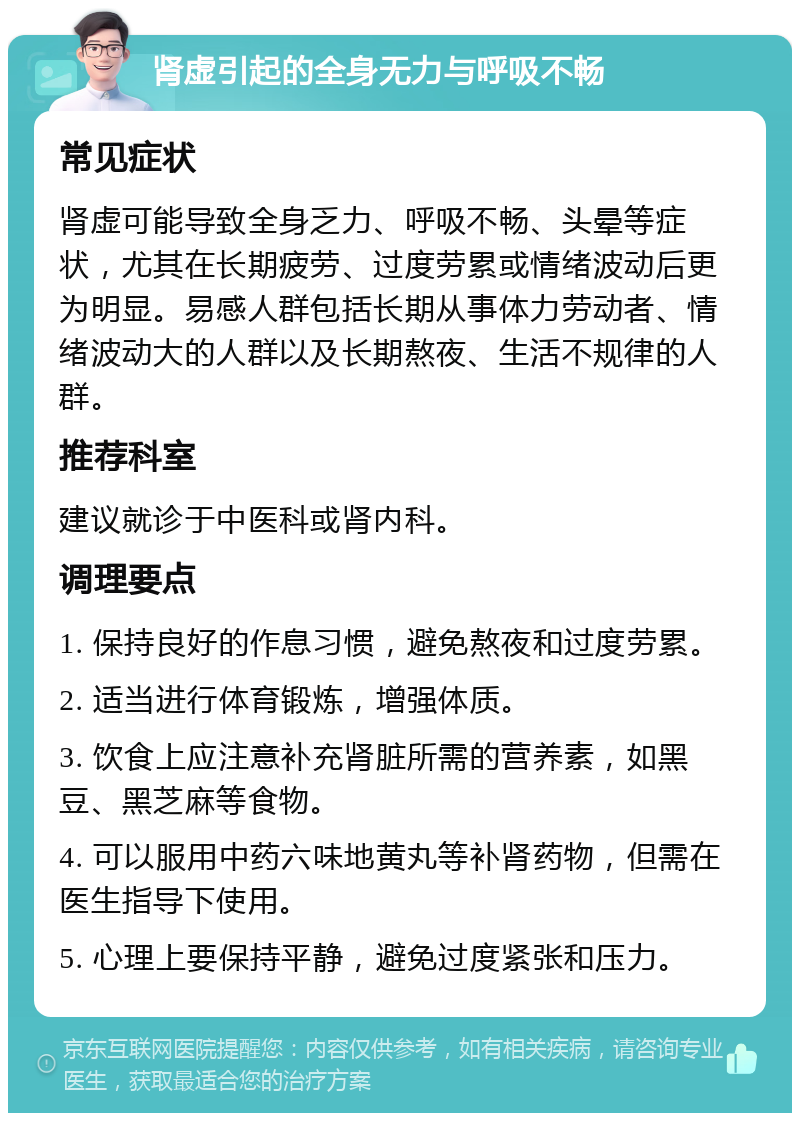 肾虚引起的全身无力与呼吸不畅 常见症状 肾虚可能导致全身乏力、呼吸不畅、头晕等症状，尤其在长期疲劳、过度劳累或情绪波动后更为明显。易感人群包括长期从事体力劳动者、情绪波动大的人群以及长期熬夜、生活不规律的人群。 推荐科室 建议就诊于中医科或肾内科。 调理要点 1. 保持良好的作息习惯，避免熬夜和过度劳累。 2. 适当进行体育锻炼，增强体质。 3. 饮食上应注意补充肾脏所需的营养素，如黑豆、黑芝麻等食物。 4. 可以服用中药六味地黄丸等补肾药物，但需在医生指导下使用。 5. 心理上要保持平静，避免过度紧张和压力。