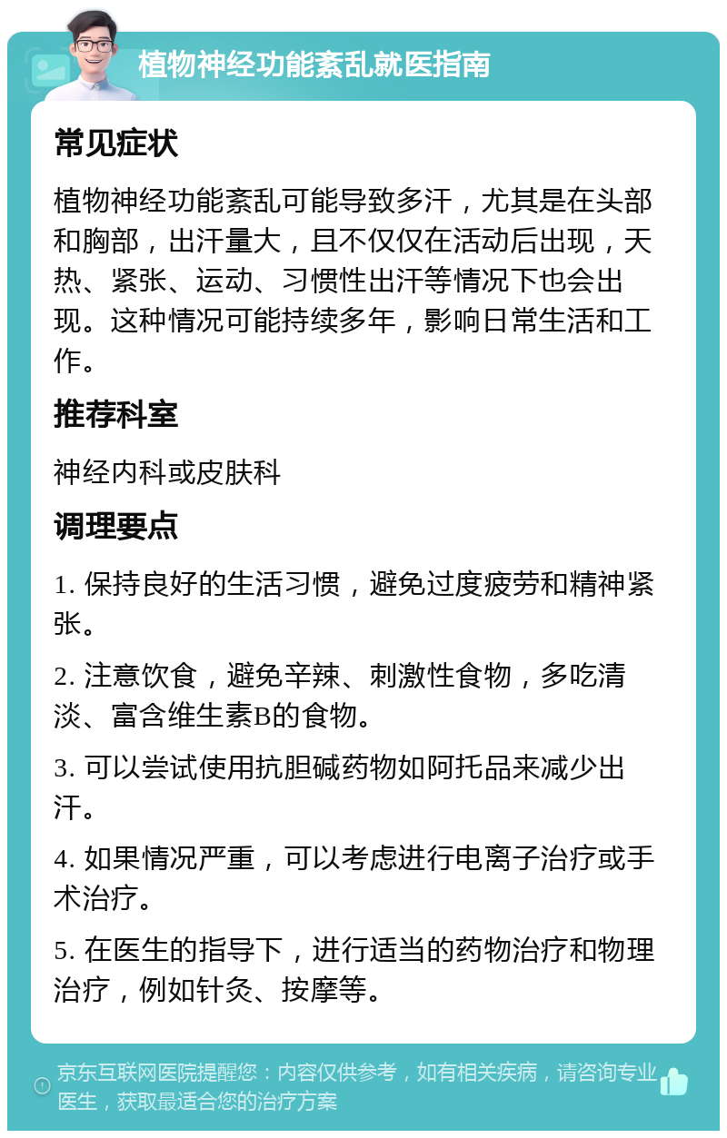 植物神经功能紊乱就医指南 常见症状 植物神经功能紊乱可能导致多汗，尤其是在头部和胸部，出汗量大，且不仅仅在活动后出现，天热、紧张、运动、习惯性出汗等情况下也会出现。这种情况可能持续多年，影响日常生活和工作。 推荐科室 神经内科或皮肤科 调理要点 1. 保持良好的生活习惯，避免过度疲劳和精神紧张。 2. 注意饮食，避免辛辣、刺激性食物，多吃清淡、富含维生素B的食物。 3. 可以尝试使用抗胆碱药物如阿托品来减少出汗。 4. 如果情况严重，可以考虑进行电离子治疗或手术治疗。 5. 在医生的指导下，进行适当的药物治疗和物理治疗，例如针灸、按摩等。