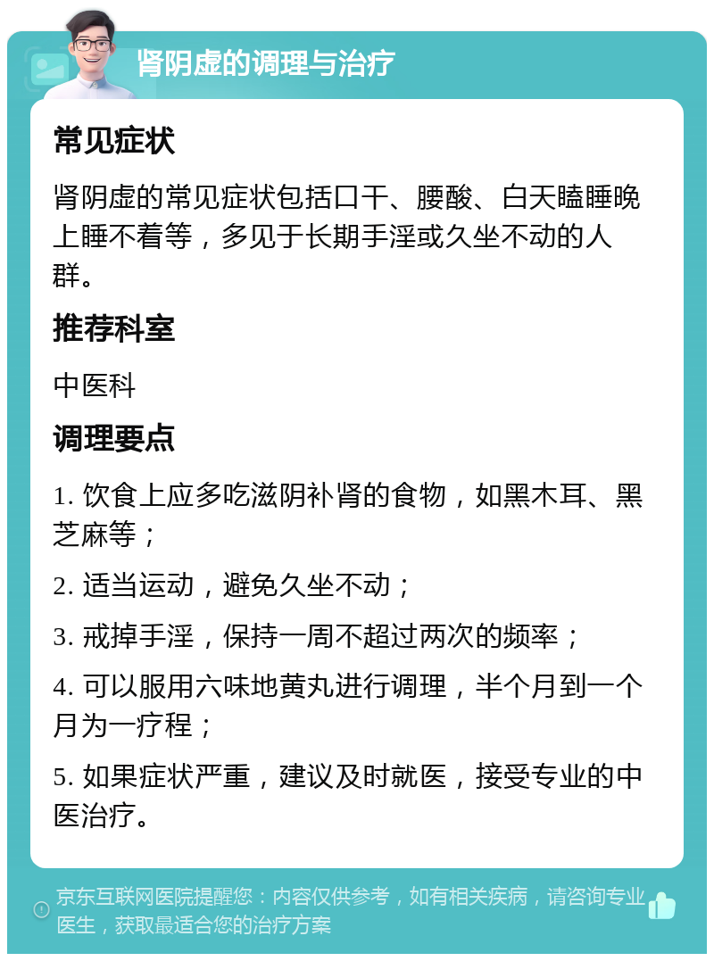 肾阴虚的调理与治疗 常见症状 肾阴虚的常见症状包括口干、腰酸、白天瞌睡晚上睡不着等，多见于长期手淫或久坐不动的人群。 推荐科室 中医科 调理要点 1. 饮食上应多吃滋阴补肾的食物，如黑木耳、黑芝麻等； 2. 适当运动，避免久坐不动； 3. 戒掉手淫，保持一周不超过两次的频率； 4. 可以服用六味地黄丸进行调理，半个月到一个月为一疗程； 5. 如果症状严重，建议及时就医，接受专业的中医治疗。