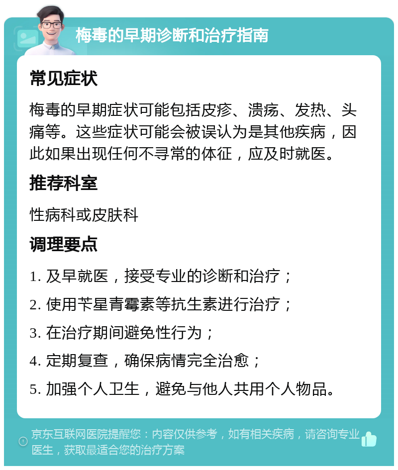 梅毒的早期诊断和治疗指南 常见症状 梅毒的早期症状可能包括皮疹、溃疡、发热、头痛等。这些症状可能会被误认为是其他疾病，因此如果出现任何不寻常的体征，应及时就医。 推荐科室 性病科或皮肤科 调理要点 1. 及早就医，接受专业的诊断和治疗； 2. 使用苄星青霉素等抗生素进行治疗； 3. 在治疗期间避免性行为； 4. 定期复查，确保病情完全治愈； 5. 加强个人卫生，避免与他人共用个人物品。