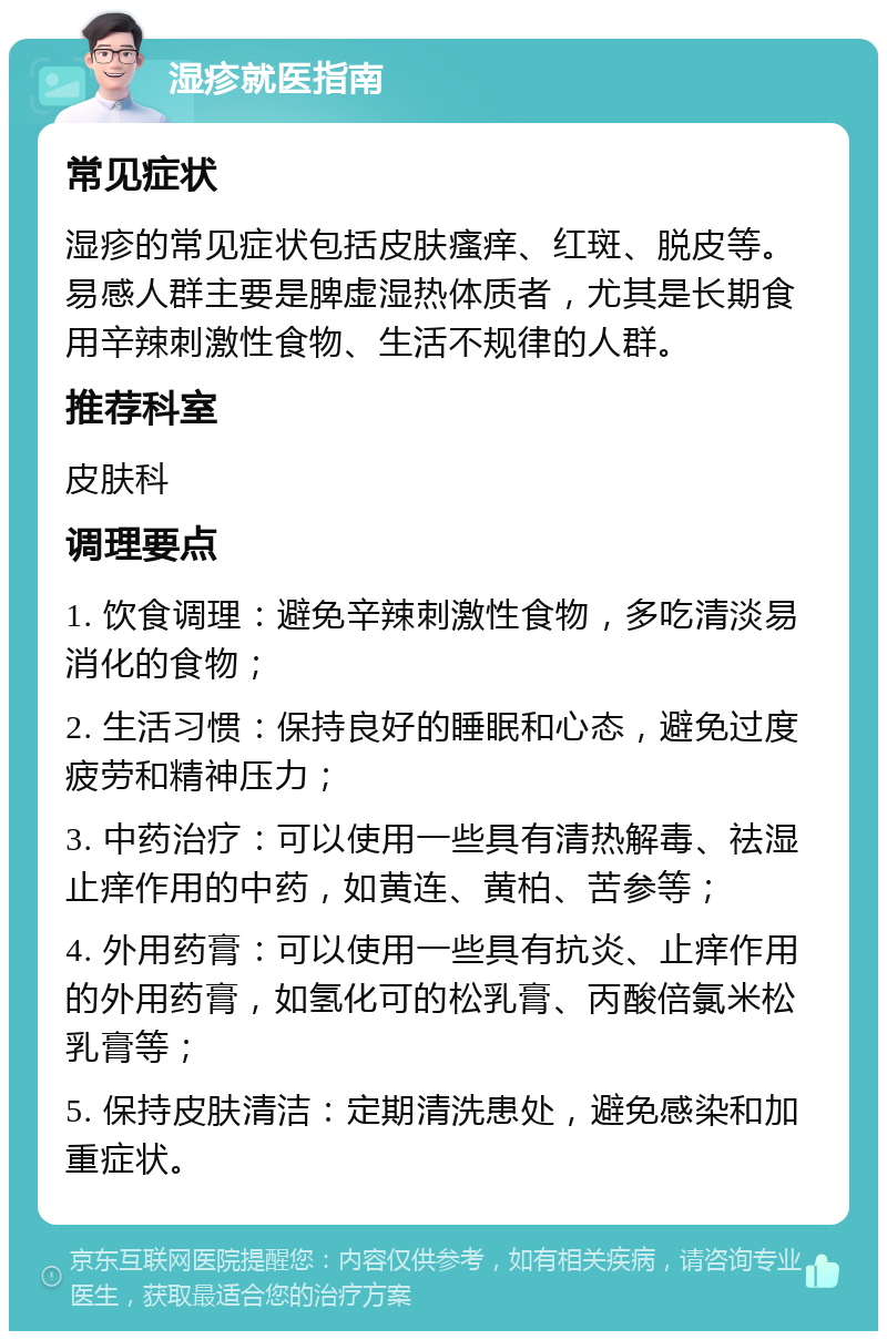 湿疹就医指南 常见症状 湿疹的常见症状包括皮肤瘙痒、红斑、脱皮等。易感人群主要是脾虚湿热体质者，尤其是长期食用辛辣刺激性食物、生活不规律的人群。 推荐科室 皮肤科 调理要点 1. 饮食调理：避免辛辣刺激性食物，多吃清淡易消化的食物； 2. 生活习惯：保持良好的睡眠和心态，避免过度疲劳和精神压力； 3. 中药治疗：可以使用一些具有清热解毒、祛湿止痒作用的中药，如黄连、黄柏、苦参等； 4. 外用药膏：可以使用一些具有抗炎、止痒作用的外用药膏，如氢化可的松乳膏、丙酸倍氯米松乳膏等； 5. 保持皮肤清洁：定期清洗患处，避免感染和加重症状。