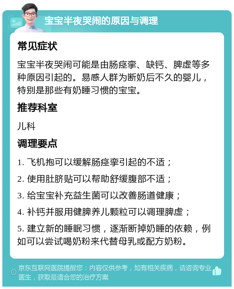 宝宝半夜哭闹的原因与调理 常见症状 宝宝半夜哭闹可能是由肠痉挛、缺钙、脾虚等多种原因引起的。易感人群为断奶后不久的婴儿，特别是那些有奶睡习惯的宝宝。 推荐科室 儿科 调理要点 1. 飞机抱可以缓解肠痉挛引起的不适； 2. 使用肚脐贴可以帮助舒缓腹部不适； 3. 给宝宝补充益生菌可以改善肠道健康； 4. 补钙并服用健脾养儿颗粒可以调理脾虚； 5. 建立新的睡眠习惯，逐渐断掉奶睡的依赖，例如可以尝试喝奶粉来代替母乳或配方奶粉。