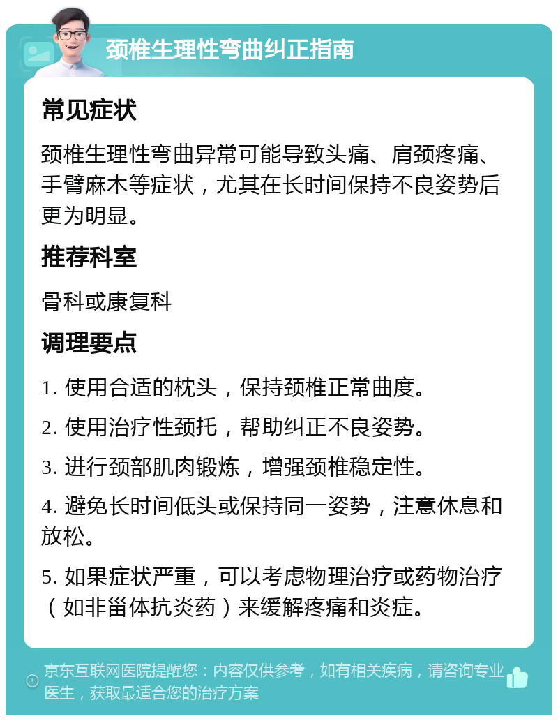 颈椎生理性弯曲纠正指南 常见症状 颈椎生理性弯曲异常可能导致头痛、肩颈疼痛、手臂麻木等症状，尤其在长时间保持不良姿势后更为明显。 推荐科室 骨科或康复科 调理要点 1. 使用合适的枕头，保持颈椎正常曲度。 2. 使用治疗性颈托，帮助纠正不良姿势。 3. 进行颈部肌肉锻炼，增强颈椎稳定性。 4. 避免长时间低头或保持同一姿势，注意休息和放松。 5. 如果症状严重，可以考虑物理治疗或药物治疗（如非甾体抗炎药）来缓解疼痛和炎症。