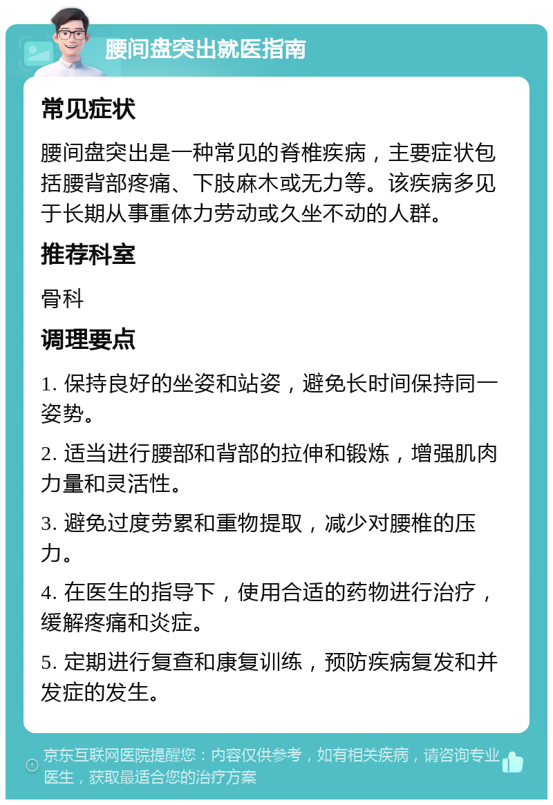 腰间盘突出就医指南 常见症状 腰间盘突出是一种常见的脊椎疾病，主要症状包括腰背部疼痛、下肢麻木或无力等。该疾病多见于长期从事重体力劳动或久坐不动的人群。 推荐科室 骨科 调理要点 1. 保持良好的坐姿和站姿，避免长时间保持同一姿势。 2. 适当进行腰部和背部的拉伸和锻炼，增强肌肉力量和灵活性。 3. 避免过度劳累和重物提取，减少对腰椎的压力。 4. 在医生的指导下，使用合适的药物进行治疗，缓解疼痛和炎症。 5. 定期进行复查和康复训练，预防疾病复发和并发症的发生。