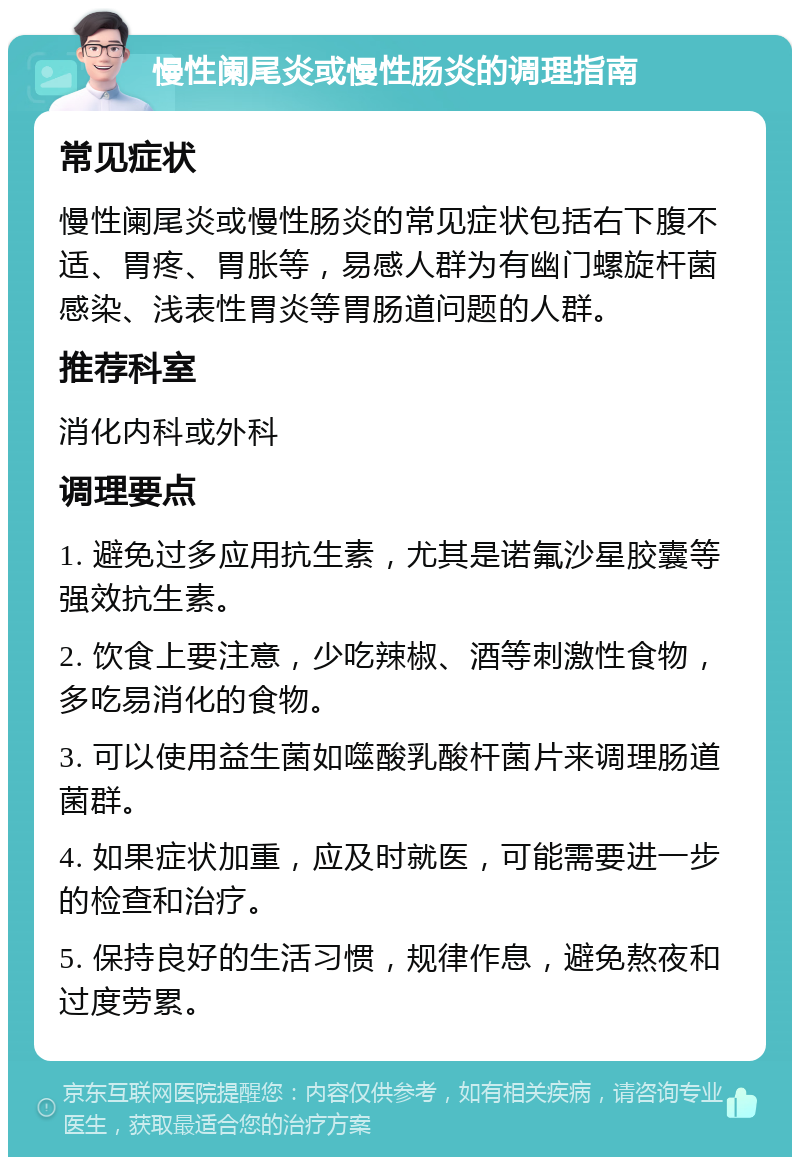 慢性阑尾炎或慢性肠炎的调理指南 常见症状 慢性阑尾炎或慢性肠炎的常见症状包括右下腹不适、胃疼、胃胀等，易感人群为有幽门螺旋杆菌感染、浅表性胃炎等胃肠道问题的人群。 推荐科室 消化内科或外科 调理要点 1. 避免过多应用抗生素，尤其是诺氟沙星胶囊等强效抗生素。 2. 饮食上要注意，少吃辣椒、酒等刺激性食物，多吃易消化的食物。 3. 可以使用益生菌如噬酸乳酸杆菌片来调理肠道菌群。 4. 如果症状加重，应及时就医，可能需要进一步的检查和治疗。 5. 保持良好的生活习惯，规律作息，避免熬夜和过度劳累。