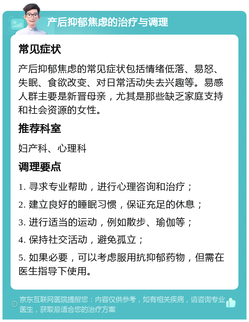 产后抑郁焦虑的治疗与调理 常见症状 产后抑郁焦虑的常见症状包括情绪低落、易怒、失眠、食欲改变、对日常活动失去兴趣等。易感人群主要是新晋母亲，尤其是那些缺乏家庭支持和社会资源的女性。 推荐科室 妇产科、心理科 调理要点 1. 寻求专业帮助，进行心理咨询和治疗； 2. 建立良好的睡眠习惯，保证充足的休息； 3. 进行适当的运动，例如散步、瑜伽等； 4. 保持社交活动，避免孤立； 5. 如果必要，可以考虑服用抗抑郁药物，但需在医生指导下使用。