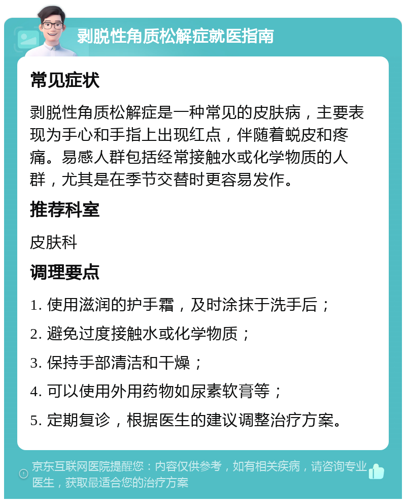 剥脱性角质松解症就医指南 常见症状 剥脱性角质松解症是一种常见的皮肤病，主要表现为手心和手指上出现红点，伴随着蜕皮和疼痛。易感人群包括经常接触水或化学物质的人群，尤其是在季节交替时更容易发作。 推荐科室 皮肤科 调理要点 1. 使用滋润的护手霜，及时涂抹于洗手后； 2. 避免过度接触水或化学物质； 3. 保持手部清洁和干燥； 4. 可以使用外用药物如尿素软膏等； 5. 定期复诊，根据医生的建议调整治疗方案。