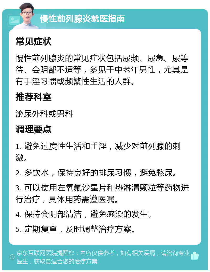 慢性前列腺炎就医指南 常见症状 慢性前列腺炎的常见症状包括尿频、尿急、尿等待、会阴部不适等，多见于中老年男性，尤其是有手淫习惯或频繁性生活的人群。 推荐科室 泌尿外科或男科 调理要点 1. 避免过度性生活和手淫，减少对前列腺的刺激。 2. 多饮水，保持良好的排尿习惯，避免憋尿。 3. 可以使用左氧氟沙星片和热淋清颗粒等药物进行治疗，具体用药需遵医嘱。 4. 保持会阴部清洁，避免感染的发生。 5. 定期复查，及时调整治疗方案。