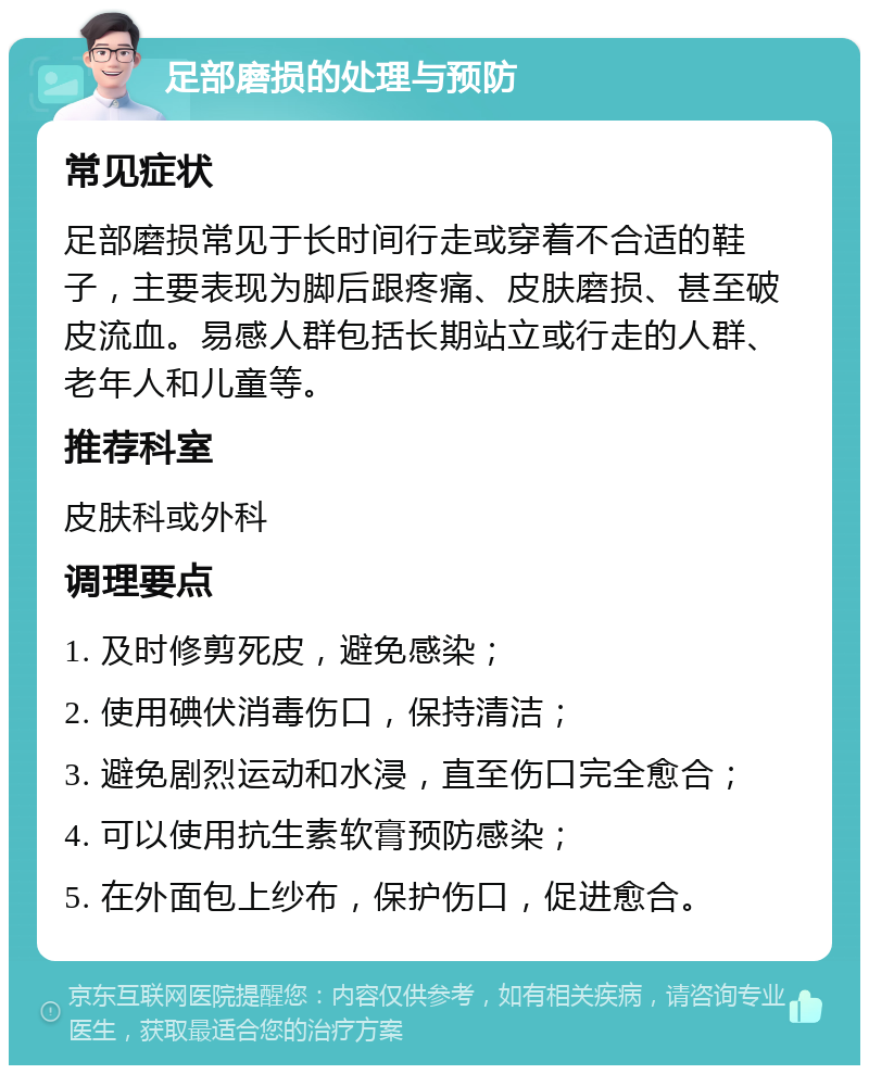 足部磨损的处理与预防 常见症状 足部磨损常见于长时间行走或穿着不合适的鞋子，主要表现为脚后跟疼痛、皮肤磨损、甚至破皮流血。易感人群包括长期站立或行走的人群、老年人和儿童等。 推荐科室 皮肤科或外科 调理要点 1. 及时修剪死皮，避免感染； 2. 使用碘伏消毒伤口，保持清洁； 3. 避免剧烈运动和水浸，直至伤口完全愈合； 4. 可以使用抗生素软膏预防感染； 5. 在外面包上纱布，保护伤口，促进愈合。