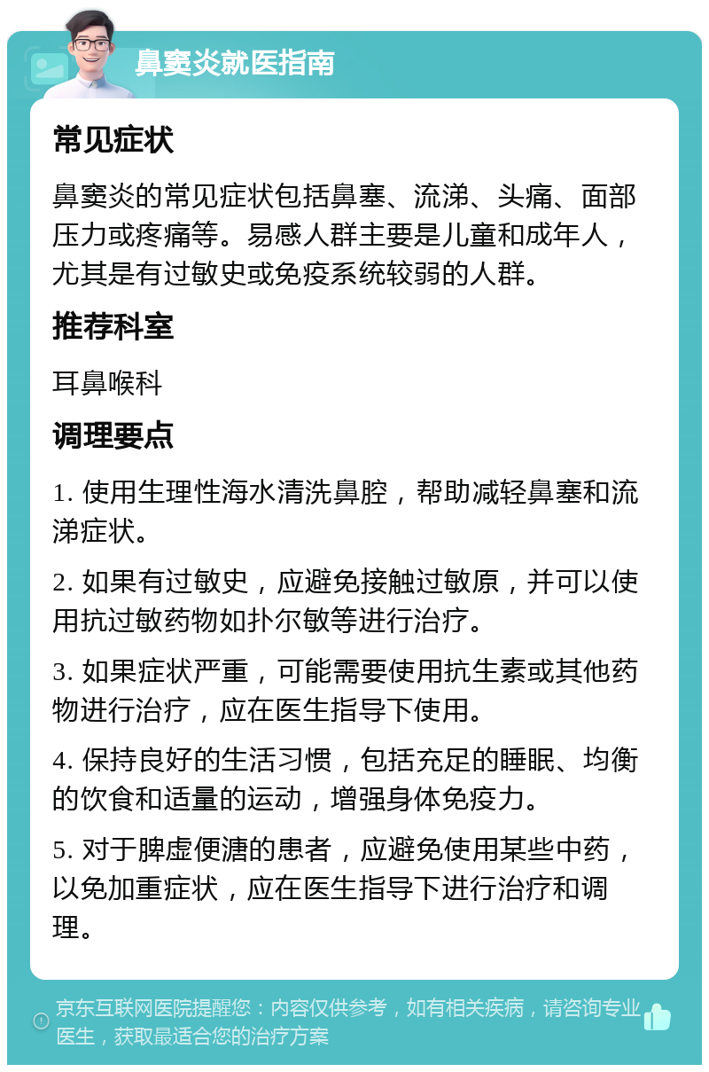 鼻窦炎就医指南 常见症状 鼻窦炎的常见症状包括鼻塞、流涕、头痛、面部压力或疼痛等。易感人群主要是儿童和成年人，尤其是有过敏史或免疫系统较弱的人群。 推荐科室 耳鼻喉科 调理要点 1. 使用生理性海水清洗鼻腔，帮助减轻鼻塞和流涕症状。 2. 如果有过敏史，应避免接触过敏原，并可以使用抗过敏药物如扑尔敏等进行治疗。 3. 如果症状严重，可能需要使用抗生素或其他药物进行治疗，应在医生指导下使用。 4. 保持良好的生活习惯，包括充足的睡眠、均衡的饮食和适量的运动，增强身体免疫力。 5. 对于脾虚便溏的患者，应避免使用某些中药，以免加重症状，应在医生指导下进行治疗和调理。