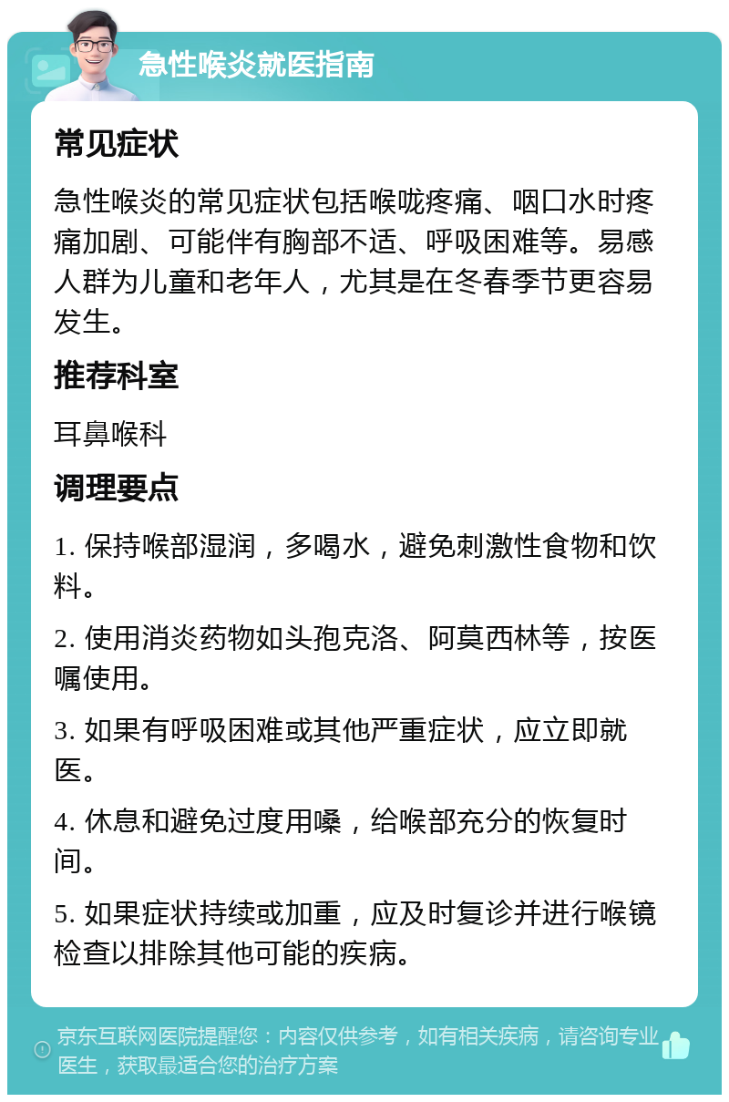 急性喉炎就医指南 常见症状 急性喉炎的常见症状包括喉咙疼痛、咽口水时疼痛加剧、可能伴有胸部不适、呼吸困难等。易感人群为儿童和老年人，尤其是在冬春季节更容易发生。 推荐科室 耳鼻喉科 调理要点 1. 保持喉部湿润，多喝水，避免刺激性食物和饮料。 2. 使用消炎药物如头孢克洛、阿莫西林等，按医嘱使用。 3. 如果有呼吸困难或其他严重症状，应立即就医。 4. 休息和避免过度用嗓，给喉部充分的恢复时间。 5. 如果症状持续或加重，应及时复诊并进行喉镜检查以排除其他可能的疾病。