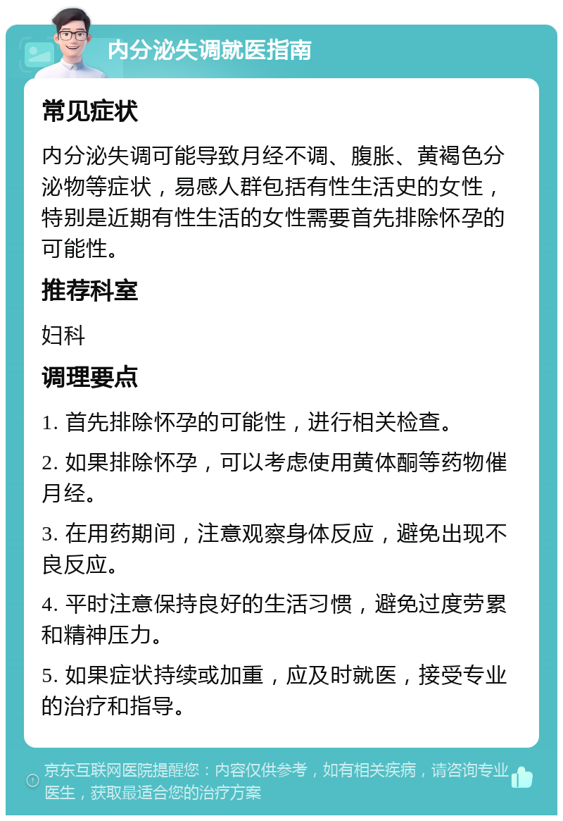 内分泌失调就医指南 常见症状 内分泌失调可能导致月经不调、腹胀、黄褐色分泌物等症状，易感人群包括有性生活史的女性，特别是近期有性生活的女性需要首先排除怀孕的可能性。 推荐科室 妇科 调理要点 1. 首先排除怀孕的可能性，进行相关检查。 2. 如果排除怀孕，可以考虑使用黄体酮等药物催月经。 3. 在用药期间，注意观察身体反应，避免出现不良反应。 4. 平时注意保持良好的生活习惯，避免过度劳累和精神压力。 5. 如果症状持续或加重，应及时就医，接受专业的治疗和指导。