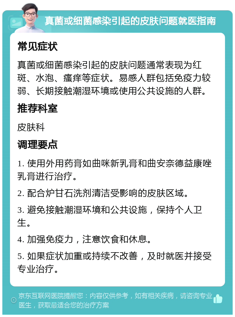 真菌或细菌感染引起的皮肤问题就医指南 常见症状 真菌或细菌感染引起的皮肤问题通常表现为红斑、水泡、瘙痒等症状。易感人群包括免疫力较弱、长期接触潮湿环境或使用公共设施的人群。 推荐科室 皮肤科 调理要点 1. 使用外用药膏如曲咪新乳膏和曲安奈德益康唑乳膏进行治疗。 2. 配合炉甘石洗剂清洁受影响的皮肤区域。 3. 避免接触潮湿环境和公共设施，保持个人卫生。 4. 加强免疫力，注意饮食和休息。 5. 如果症状加重或持续不改善，及时就医并接受专业治疗。