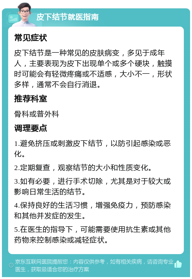 皮下结节就医指南 常见症状 皮下结节是一种常见的皮肤病变，多见于成年人，主要表现为皮下出现单个或多个硬块，触摸时可能会有轻微疼痛或不适感，大小不一，形状多样，通常不会自行消退。 推荐科室 骨科或普外科 调理要点 1.避免挤压或刺激皮下结节，以防引起感染或恶化。 2.定期复查，观察结节的大小和性质变化。 3.如有必要，进行手术切除，尤其是对于较大或影响日常生活的结节。 4.保持良好的生活习惯，增强免疫力，预防感染和其他并发症的发生。 5.在医生的指导下，可能需要使用抗生素或其他药物来控制感染或减轻症状。