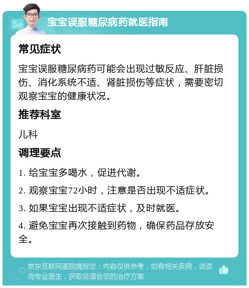 宝宝误服糖尿病药就医指南 常见症状 宝宝误服糖尿病药可能会出现过敏反应、肝脏损伤、消化系统不适、肾脏损伤等症状，需要密切观察宝宝的健康状况。 推荐科室 儿科 调理要点 1. 给宝宝多喝水，促进代谢。 2. 观察宝宝72小时，注意是否出现不适症状。 3. 如果宝宝出现不适症状，及时就医。 4. 避免宝宝再次接触到药物，确保药品存放安全。