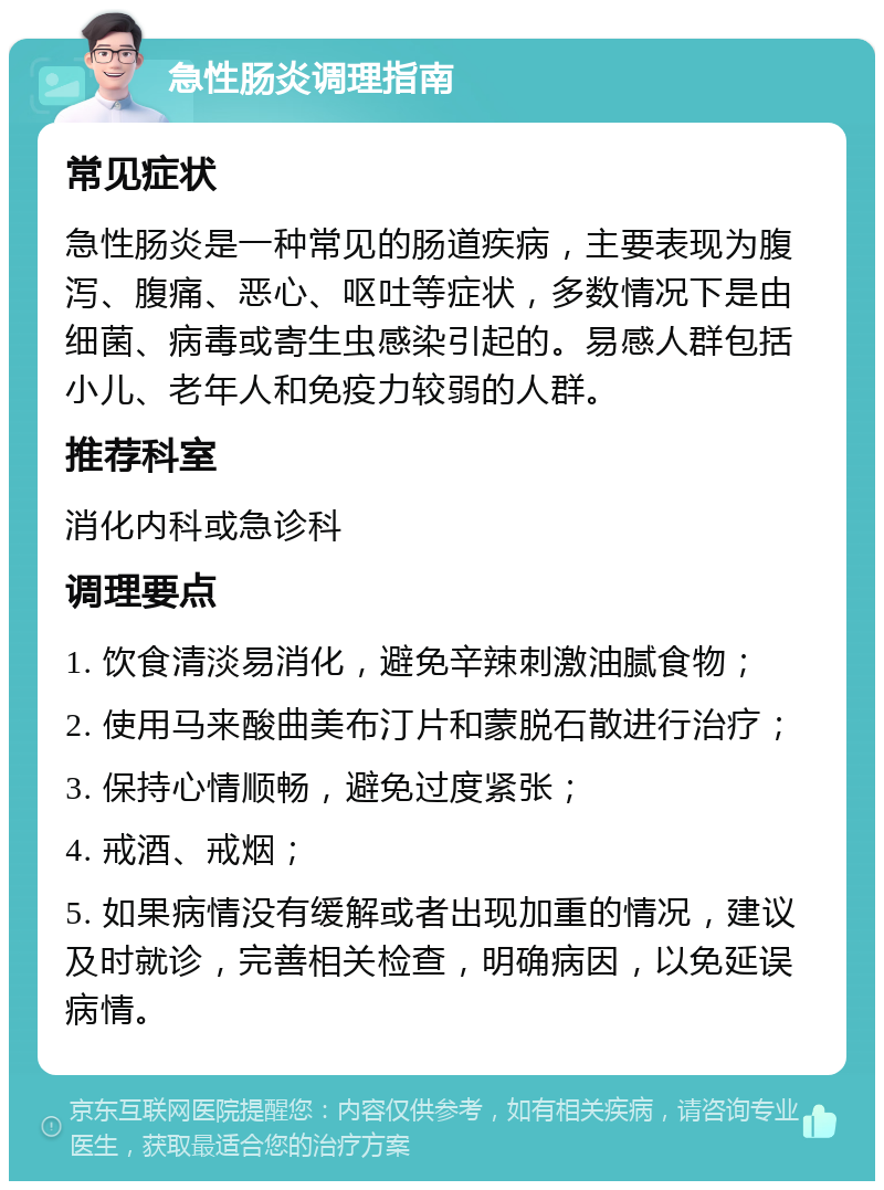 急性肠炎调理指南 常见症状 急性肠炎是一种常见的肠道疾病，主要表现为腹泻、腹痛、恶心、呕吐等症状，多数情况下是由细菌、病毒或寄生虫感染引起的。易感人群包括小儿、老年人和免疫力较弱的人群。 推荐科室 消化内科或急诊科 调理要点 1. 饮食清淡易消化，避免辛辣刺激油腻食物； 2. 使用马来酸曲美布汀片和蒙脱石散进行治疗； 3. 保持心情顺畅，避免过度紧张； 4. 戒酒、戒烟； 5. 如果病情没有缓解或者出现加重的情况，建议及时就诊，完善相关检查，明确病因，以免延误病情。