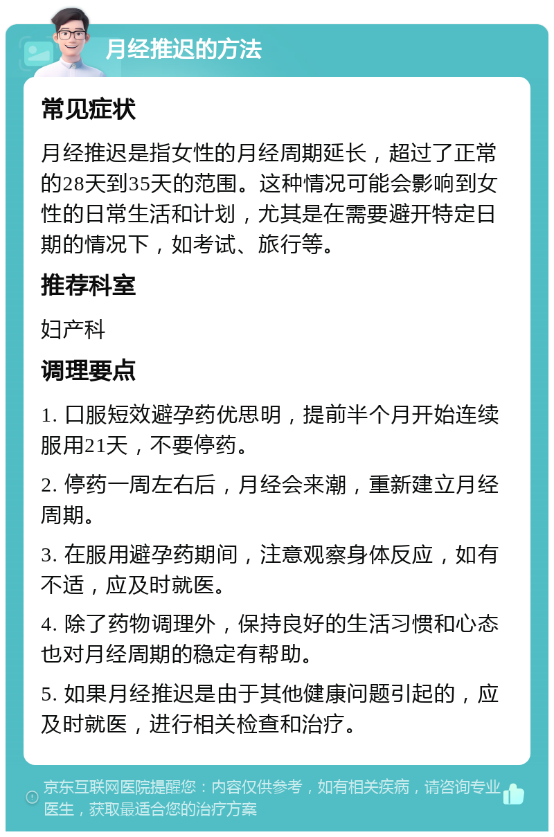 月经推迟的方法 常见症状 月经推迟是指女性的月经周期延长，超过了正常的28天到35天的范围。这种情况可能会影响到女性的日常生活和计划，尤其是在需要避开特定日期的情况下，如考试、旅行等。 推荐科室 妇产科 调理要点 1. 口服短效避孕药优思明，提前半个月开始连续服用21天，不要停药。 2. 停药一周左右后，月经会来潮，重新建立月经周期。 3. 在服用避孕药期间，注意观察身体反应，如有不适，应及时就医。 4. 除了药物调理外，保持良好的生活习惯和心态也对月经周期的稳定有帮助。 5. 如果月经推迟是由于其他健康问题引起的，应及时就医，进行相关检查和治疗。