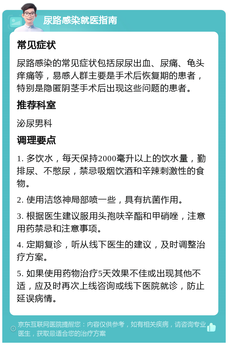 尿路感染就医指南 常见症状 尿路感染的常见症状包括尿尿出血、尿痛、龟头痒痛等，易感人群主要是手术后恢复期的患者，特别是隐匿阴茎手术后出现这些问题的患者。 推荐科室 泌尿男科 调理要点 1. 多饮水，每天保持2000毫升以上的饮水量，勤排尿、不憋尿，禁忌吸烟饮酒和辛辣刺激性的食物。 2. 使用洁悠神局部喷一些，具有抗菌作用。 3. 根据医生建议服用头孢呋辛酯和甲硝唑，注意用药禁忌和注意事项。 4. 定期复诊，听从线下医生的建议，及时调整治疗方案。 5. 如果使用药物治疗5天效果不佳或出现其他不适，应及时再次上线咨询或线下医院就诊，防止延误病情。