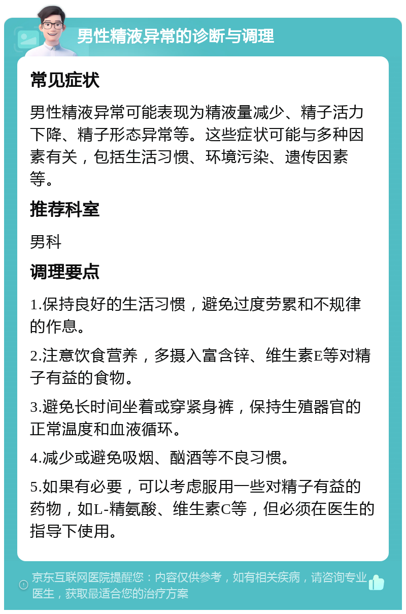 男性精液异常的诊断与调理 常见症状 男性精液异常可能表现为精液量减少、精子活力下降、精子形态异常等。这些症状可能与多种因素有关，包括生活习惯、环境污染、遗传因素等。 推荐科室 男科 调理要点 1.保持良好的生活习惯，避免过度劳累和不规律的作息。 2.注意饮食营养，多摄入富含锌、维生素E等对精子有益的食物。 3.避免长时间坐着或穿紧身裤，保持生殖器官的正常温度和血液循环。 4.减少或避免吸烟、酗酒等不良习惯。 5.如果有必要，可以考虑服用一些对精子有益的药物，如L-精氨酸、维生素C等，但必须在医生的指导下使用。