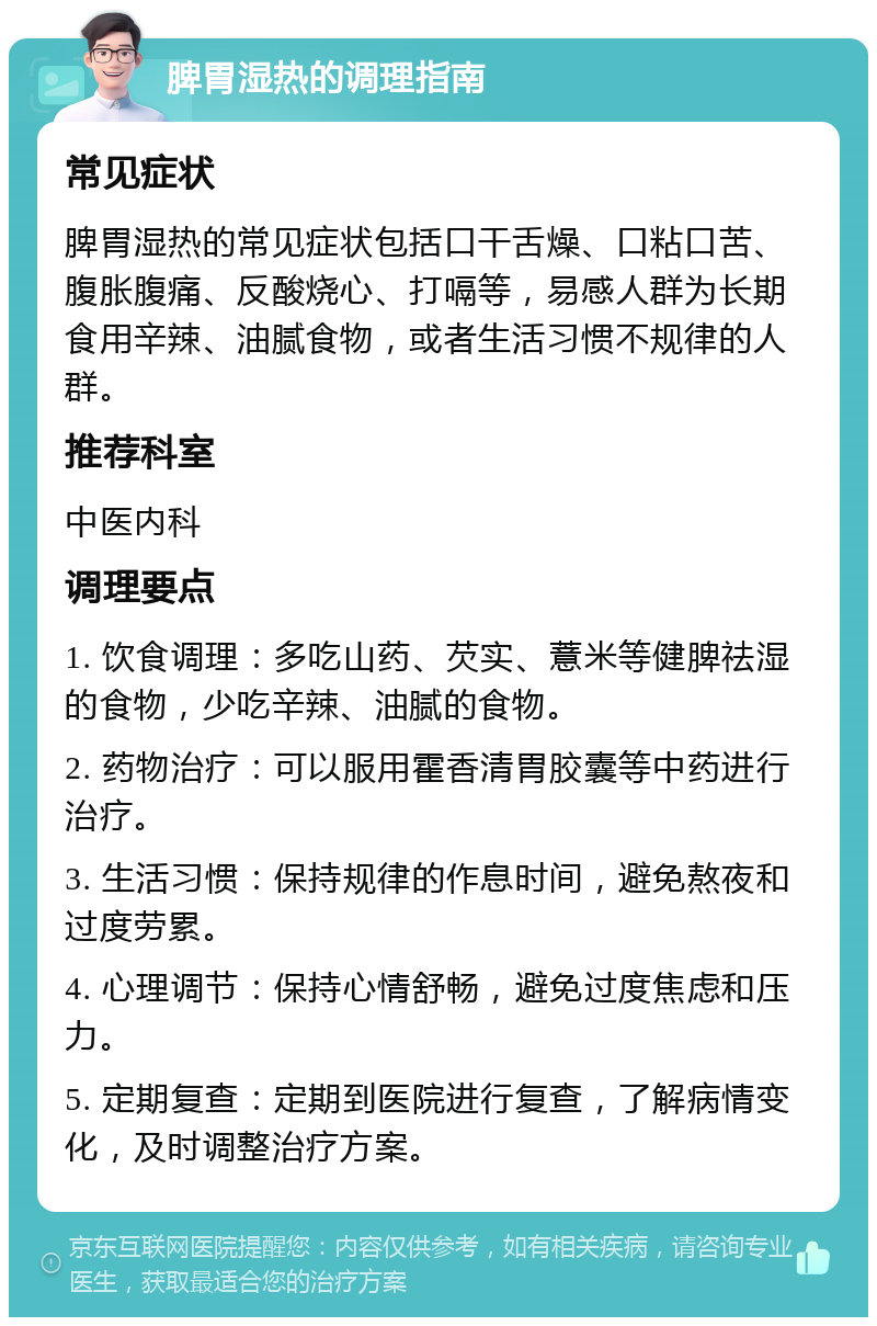 脾胃湿热的调理指南 常见症状 脾胃湿热的常见症状包括口干舌燥、口粘口苦、腹胀腹痛、反酸烧心、打嗝等，易感人群为长期食用辛辣、油腻食物，或者生活习惯不规律的人群。 推荐科室 中医内科 调理要点 1. 饮食调理：多吃山药、芡实、薏米等健脾祛湿的食物，少吃辛辣、油腻的食物。 2. 药物治疗：可以服用霍香清胃胶囊等中药进行治疗。 3. 生活习惯：保持规律的作息时间，避免熬夜和过度劳累。 4. 心理调节：保持心情舒畅，避免过度焦虑和压力。 5. 定期复查：定期到医院进行复查，了解病情变化，及时调整治疗方案。