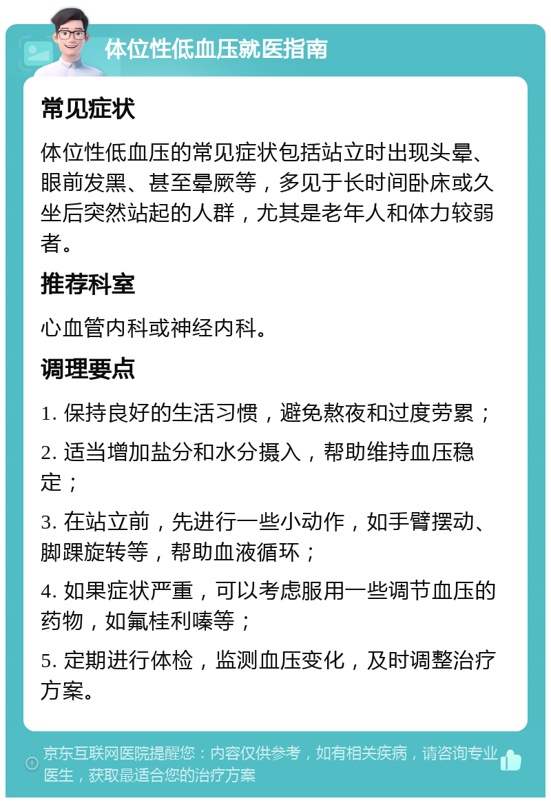 体位性低血压就医指南 常见症状 体位性低血压的常见症状包括站立时出现头晕、眼前发黑、甚至晕厥等，多见于长时间卧床或久坐后突然站起的人群，尤其是老年人和体力较弱者。 推荐科室 心血管内科或神经内科。 调理要点 1. 保持良好的生活习惯，避免熬夜和过度劳累； 2. 适当增加盐分和水分摄入，帮助维持血压稳定； 3. 在站立前，先进行一些小动作，如手臂摆动、脚踝旋转等，帮助血液循环； 4. 如果症状严重，可以考虑服用一些调节血压的药物，如氟桂利嗪等； 5. 定期进行体检，监测血压变化，及时调整治疗方案。