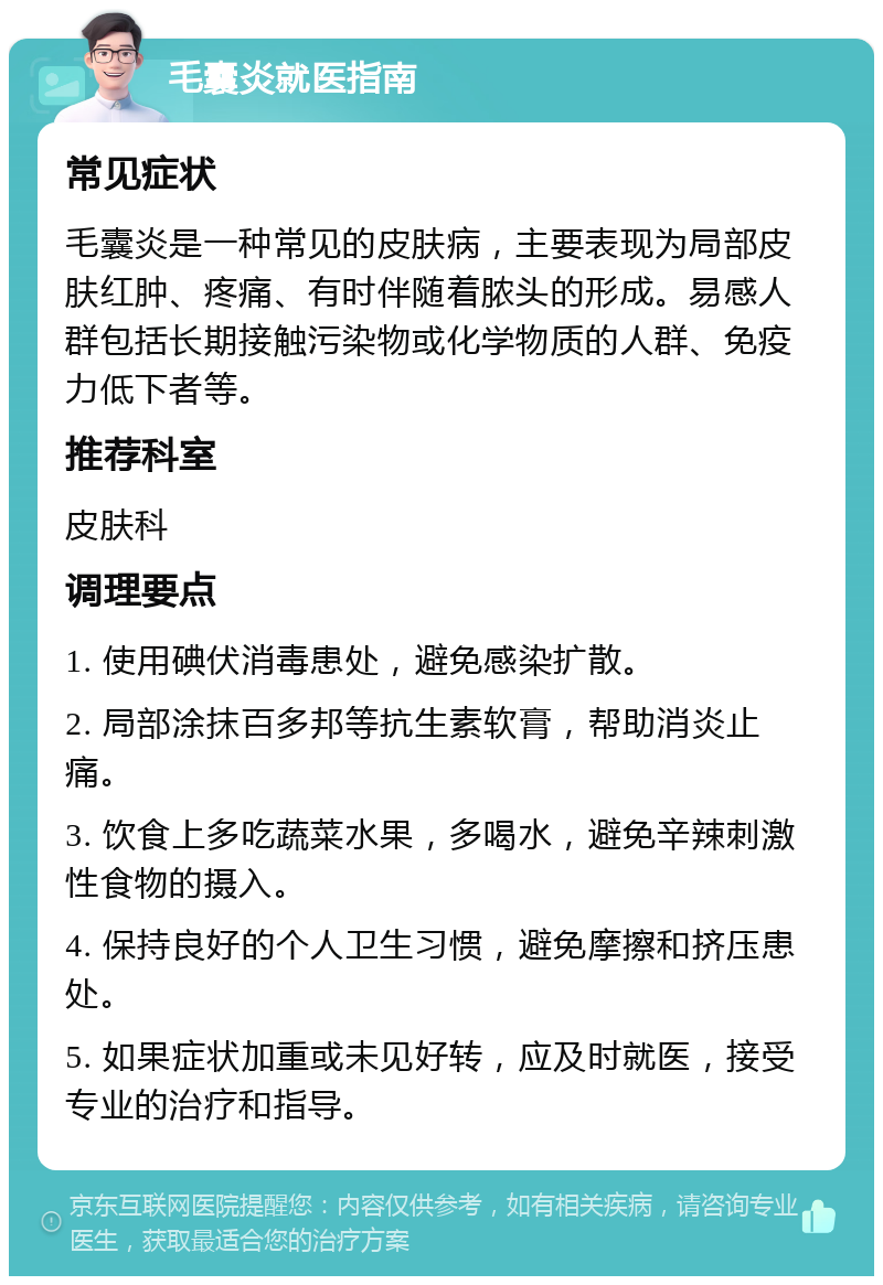 毛囊炎就医指南 常见症状 毛囊炎是一种常见的皮肤病，主要表现为局部皮肤红肿、疼痛、有时伴随着脓头的形成。易感人群包括长期接触污染物或化学物质的人群、免疫力低下者等。 推荐科室 皮肤科 调理要点 1. 使用碘伏消毒患处，避免感染扩散。 2. 局部涂抹百多邦等抗生素软膏，帮助消炎止痛。 3. 饮食上多吃蔬菜水果，多喝水，避免辛辣刺激性食物的摄入。 4. 保持良好的个人卫生习惯，避免摩擦和挤压患处。 5. 如果症状加重或未见好转，应及时就医，接受专业的治疗和指导。