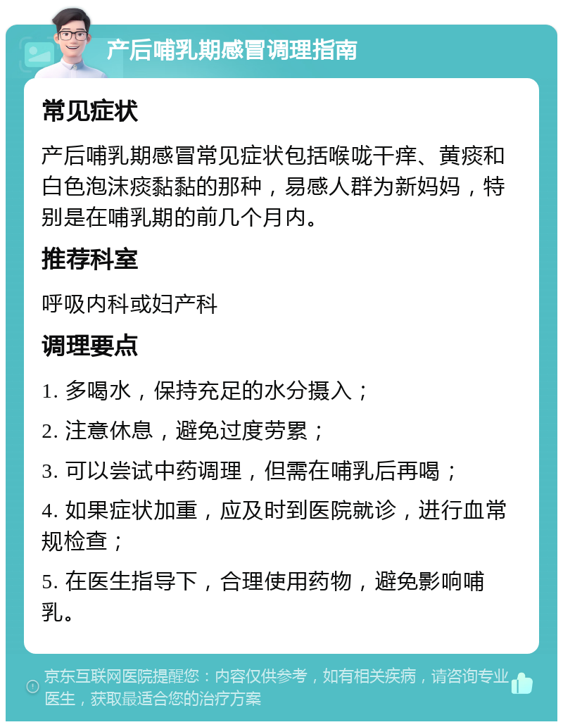 产后哺乳期感冒调理指南 常见症状 产后哺乳期感冒常见症状包括喉咙干痒、黄痰和白色泡沫痰黏黏的那种，易感人群为新妈妈，特别是在哺乳期的前几个月内。 推荐科室 呼吸内科或妇产科 调理要点 1. 多喝水，保持充足的水分摄入； 2. 注意休息，避免过度劳累； 3. 可以尝试中药调理，但需在哺乳后再喝； 4. 如果症状加重，应及时到医院就诊，进行血常规检查； 5. 在医生指导下，合理使用药物，避免影响哺乳。