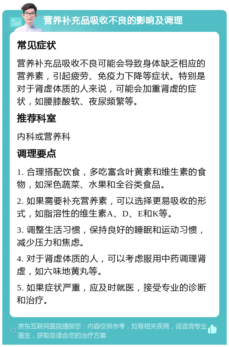 营养补充品吸收不良的影响及调理 常见症状 营养补充品吸收不良可能会导致身体缺乏相应的营养素，引起疲劳、免疫力下降等症状。特别是对于肾虚体质的人来说，可能会加重肾虚的症状，如腰膝酸软、夜尿频繁等。 推荐科室 内科或营养科 调理要点 1. 合理搭配饮食，多吃富含叶黄素和维生素的食物，如深色蔬菜、水果和全谷类食品。 2. 如果需要补充营养素，可以选择更易吸收的形式，如脂溶性的维生素A、D、E和K等。 3. 调整生活习惯，保持良好的睡眠和运动习惯，减少压力和焦虑。 4. 对于肾虚体质的人，可以考虑服用中药调理肾虚，如六味地黄丸等。 5. 如果症状严重，应及时就医，接受专业的诊断和治疗。