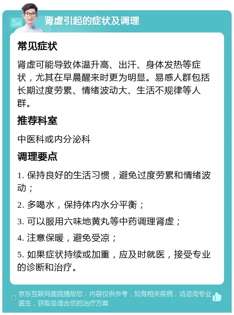 肾虚引起的症状及调理 常见症状 肾虚可能导致体温升高、出汗、身体发热等症状，尤其在早晨醒来时更为明显。易感人群包括长期过度劳累、情绪波动大、生活不规律等人群。 推荐科室 中医科或内分泌科 调理要点 1. 保持良好的生活习惯，避免过度劳累和情绪波动； 2. 多喝水，保持体内水分平衡； 3. 可以服用六味地黄丸等中药调理肾虚； 4. 注意保暖，避免受凉； 5. 如果症状持续或加重，应及时就医，接受专业的诊断和治疗。