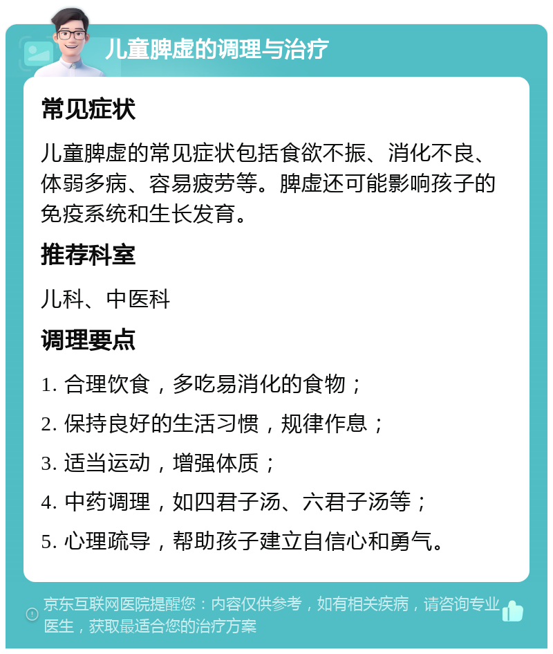 儿童脾虚的调理与治疗 常见症状 儿童脾虚的常见症状包括食欲不振、消化不良、体弱多病、容易疲劳等。脾虚还可能影响孩子的免疫系统和生长发育。 推荐科室 儿科、中医科 调理要点 1. 合理饮食，多吃易消化的食物； 2. 保持良好的生活习惯，规律作息； 3. 适当运动，增强体质； 4. 中药调理，如四君子汤、六君子汤等； 5. 心理疏导，帮助孩子建立自信心和勇气。