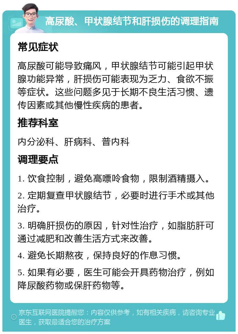 高尿酸、甲状腺结节和肝损伤的调理指南 常见症状 高尿酸可能导致痛风，甲状腺结节可能引起甲状腺功能异常，肝损伤可能表现为乏力、食欲不振等症状。这些问题多见于长期不良生活习惯、遗传因素或其他慢性疾病的患者。 推荐科室 内分泌科、肝病科、普内科 调理要点 1. 饮食控制，避免高嘌呤食物，限制酒精摄入。 2. 定期复查甲状腺结节，必要时进行手术或其他治疗。 3. 明确肝损伤的原因，针对性治疗，如脂肪肝可通过减肥和改善生活方式来改善。 4. 避免长期熬夜，保持良好的作息习惯。 5. 如果有必要，医生可能会开具药物治疗，例如降尿酸药物或保肝药物等。