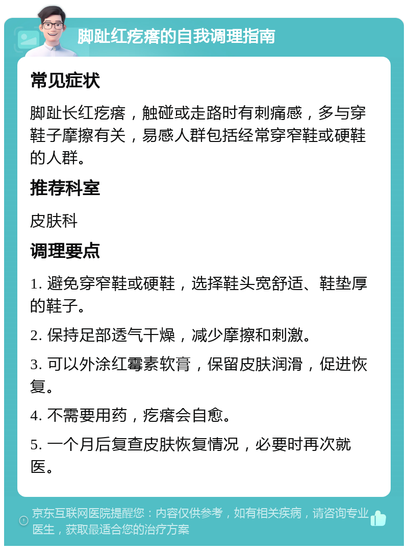 脚趾红疙瘩的自我调理指南 常见症状 脚趾长红疙瘩，触碰或走路时有刺痛感，多与穿鞋子摩擦有关，易感人群包括经常穿窄鞋或硬鞋的人群。 推荐科室 皮肤科 调理要点 1. 避免穿窄鞋或硬鞋，选择鞋头宽舒适、鞋垫厚的鞋子。 2. 保持足部透气干燥，减少摩擦和刺激。 3. 可以外涂红霉素软膏，保留皮肤润滑，促进恢复。 4. 不需要用药，疙瘩会自愈。 5. 一个月后复查皮肤恢复情况，必要时再次就医。