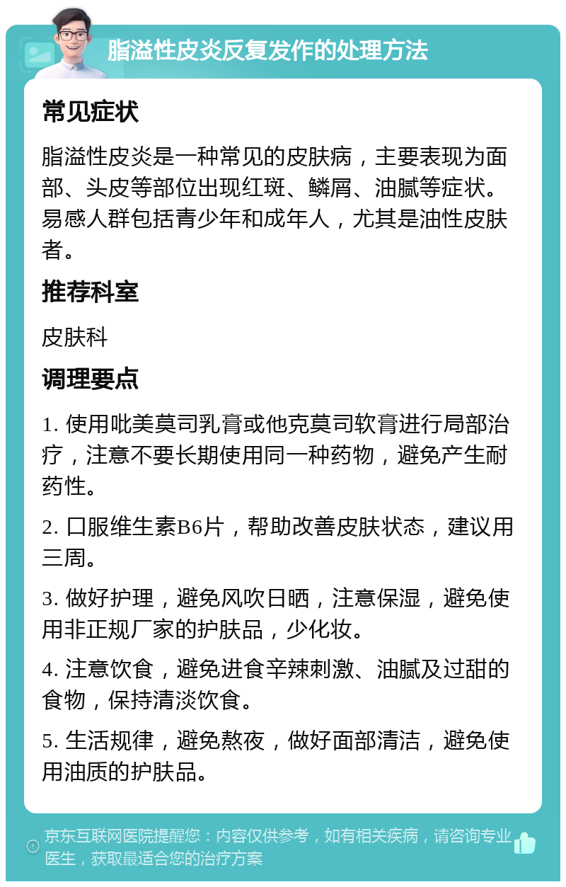 脂溢性皮炎反复发作的处理方法 常见症状 脂溢性皮炎是一种常见的皮肤病，主要表现为面部、头皮等部位出现红斑、鳞屑、油腻等症状。易感人群包括青少年和成年人，尤其是油性皮肤者。 推荐科室 皮肤科 调理要点 1. 使用吡美莫司乳膏或他克莫司软膏进行局部治疗，注意不要长期使用同一种药物，避免产生耐药性。 2. 口服维生素B6片，帮助改善皮肤状态，建议用三周。 3. 做好护理，避免风吹日晒，注意保湿，避免使用非正规厂家的护肤品，少化妆。 4. 注意饮食，避免进食辛辣刺激、油腻及过甜的食物，保持清淡饮食。 5. 生活规律，避免熬夜，做好面部清洁，避免使用油质的护肤品。