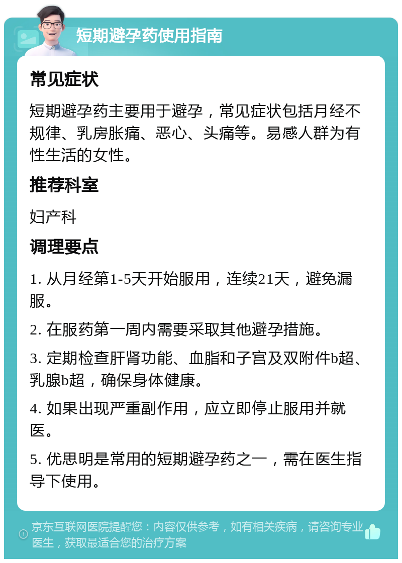 短期避孕药使用指南 常见症状 短期避孕药主要用于避孕，常见症状包括月经不规律、乳房胀痛、恶心、头痛等。易感人群为有性生活的女性。 推荐科室 妇产科 调理要点 1. 从月经第1-5天开始服用，连续21天，避免漏服。 2. 在服药第一周内需要采取其他避孕措施。 3. 定期检查肝肾功能、血脂和子宫及双附件b超、乳腺b超，确保身体健康。 4. 如果出现严重副作用，应立即停止服用并就医。 5. 优思明是常用的短期避孕药之一，需在医生指导下使用。