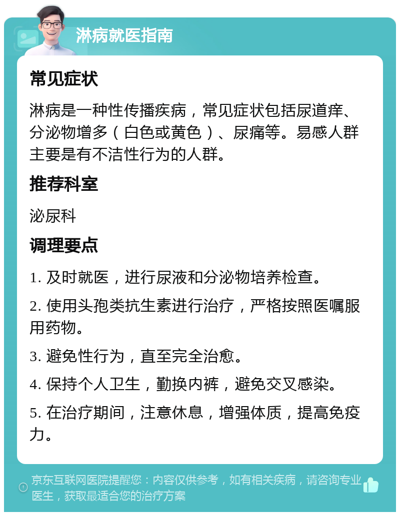 淋病就医指南 常见症状 淋病是一种性传播疾病，常见症状包括尿道痒、分泌物增多（白色或黄色）、尿痛等。易感人群主要是有不洁性行为的人群。 推荐科室 泌尿科 调理要点 1. 及时就医，进行尿液和分泌物培养检查。 2. 使用头孢类抗生素进行治疗，严格按照医嘱服用药物。 3. 避免性行为，直至完全治愈。 4. 保持个人卫生，勤换内裤，避免交叉感染。 5. 在治疗期间，注意休息，增强体质，提高免疫力。