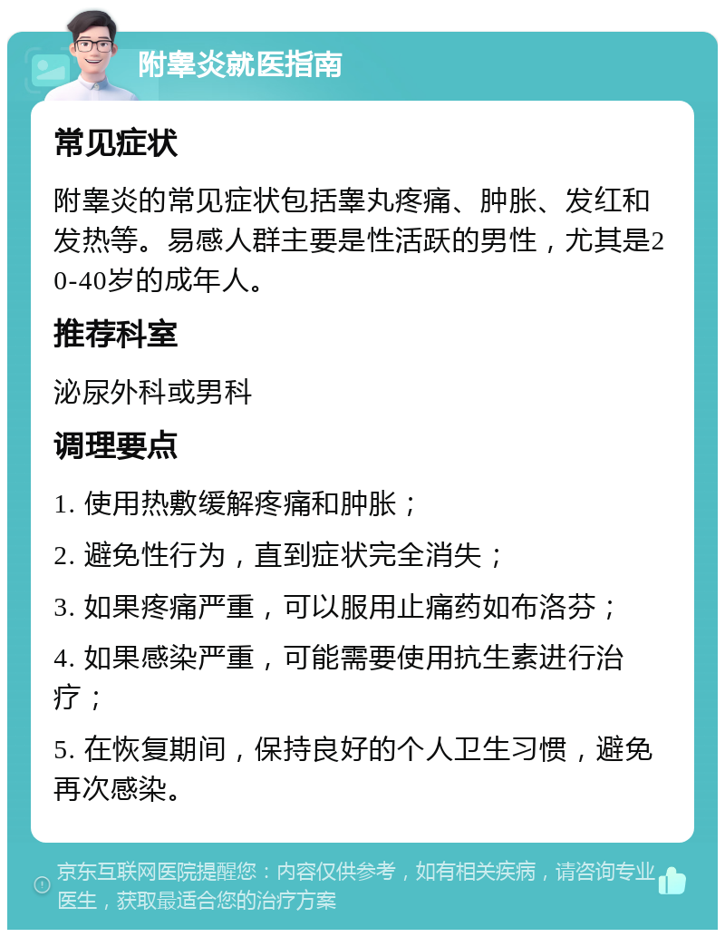 附睾炎就医指南 常见症状 附睾炎的常见症状包括睾丸疼痛、肿胀、发红和发热等。易感人群主要是性活跃的男性，尤其是20-40岁的成年人。 推荐科室 泌尿外科或男科 调理要点 1. 使用热敷缓解疼痛和肿胀； 2. 避免性行为，直到症状完全消失； 3. 如果疼痛严重，可以服用止痛药如布洛芬； 4. 如果感染严重，可能需要使用抗生素进行治疗； 5. 在恢复期间，保持良好的个人卫生习惯，避免再次感染。