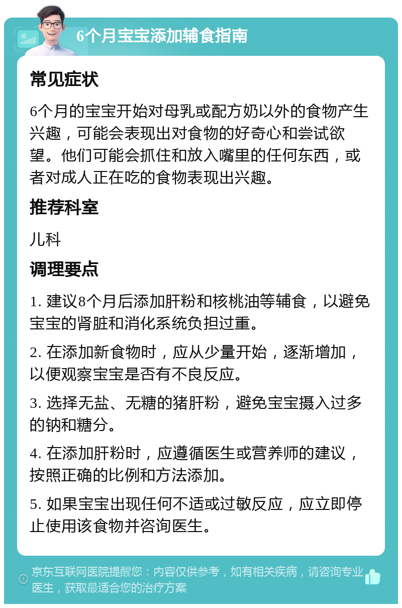 6个月宝宝添加辅食指南 常见症状 6个月的宝宝开始对母乳或配方奶以外的食物产生兴趣，可能会表现出对食物的好奇心和尝试欲望。他们可能会抓住和放入嘴里的任何东西，或者对成人正在吃的食物表现出兴趣。 推荐科室 儿科 调理要点 1. 建议8个月后添加肝粉和核桃油等辅食，以避免宝宝的肾脏和消化系统负担过重。 2. 在添加新食物时，应从少量开始，逐渐增加，以便观察宝宝是否有不良反应。 3. 选择无盐、无糖的猪肝粉，避免宝宝摄入过多的钠和糖分。 4. 在添加肝粉时，应遵循医生或营养师的建议，按照正确的比例和方法添加。 5. 如果宝宝出现任何不适或过敏反应，应立即停止使用该食物并咨询医生。