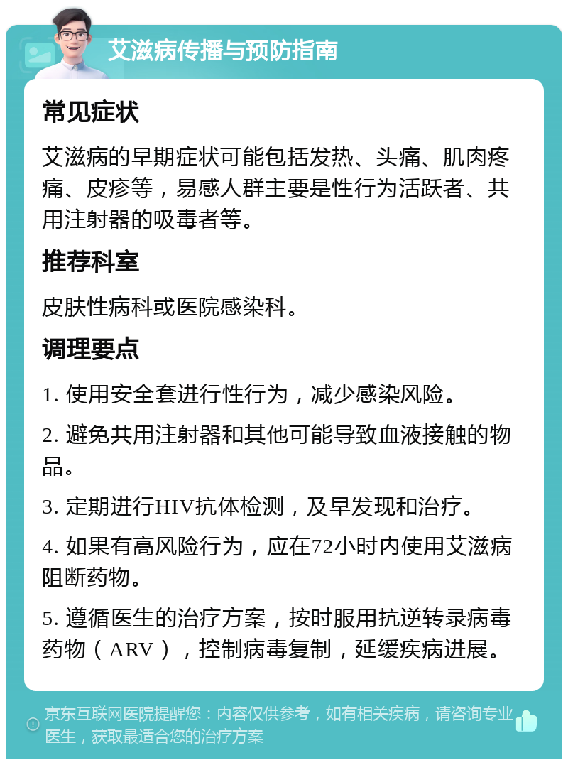 艾滋病传播与预防指南 常见症状 艾滋病的早期症状可能包括发热、头痛、肌肉疼痛、皮疹等，易感人群主要是性行为活跃者、共用注射器的吸毒者等。 推荐科室 皮肤性病科或医院感染科。 调理要点 1. 使用安全套进行性行为，减少感染风险。 2. 避免共用注射器和其他可能导致血液接触的物品。 3. 定期进行HIV抗体检测，及早发现和治疗。 4. 如果有高风险行为，应在72小时内使用艾滋病阻断药物。 5. 遵循医生的治疗方案，按时服用抗逆转录病毒药物（ARV），控制病毒复制，延缓疾病进展。