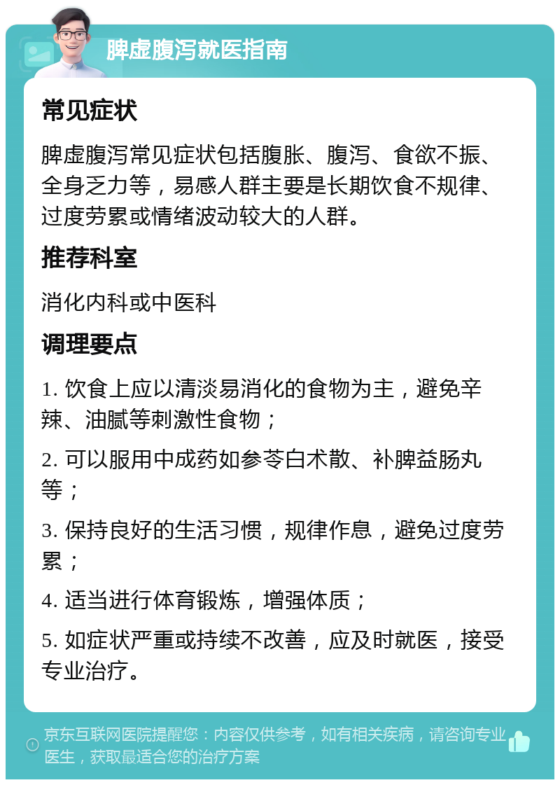 脾虚腹泻就医指南 常见症状 脾虚腹泻常见症状包括腹胀、腹泻、食欲不振、全身乏力等，易感人群主要是长期饮食不规律、过度劳累或情绪波动较大的人群。 推荐科室 消化内科或中医科 调理要点 1. 饮食上应以清淡易消化的食物为主，避免辛辣、油腻等刺激性食物； 2. 可以服用中成药如参苓白术散、补脾益肠丸等； 3. 保持良好的生活习惯，规律作息，避免过度劳累； 4. 适当进行体育锻炼，增强体质； 5. 如症状严重或持续不改善，应及时就医，接受专业治疗。